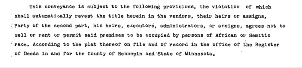 An example of a racial covenant used in Hennepin County: "...agrees not to sell or rent or permit said premises to be occuped by persons of African or Semitic Race."